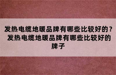 发热电缆地暖品牌有哪些比较好的？ 发热电缆地暖品牌有哪些比较好的牌子